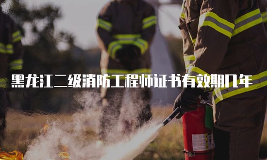 黑龙江二级消防工程师证书<em>有效期几年</em>