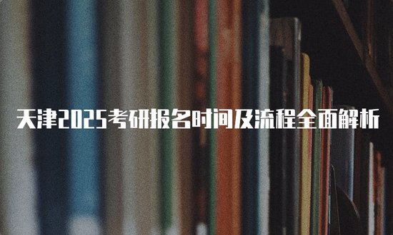 天津2025考研<em>报名时间</em>及流程全面解析