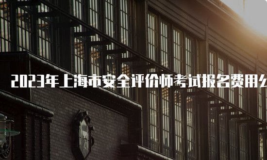 2023年<em>上海市安全</em>评价师考试报名费用公布